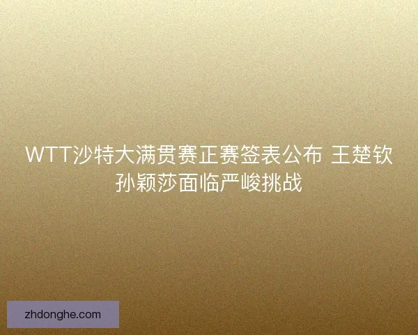 WTT沙特大满贯赛正赛签表公布 王楚钦孙颖莎面临严峻挑战