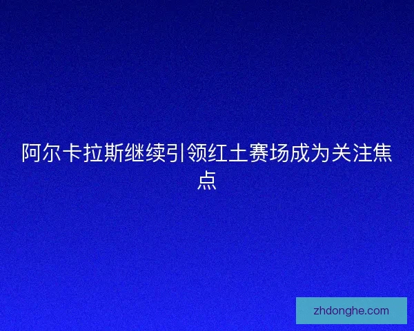 阿尔卡拉斯继续引领红土赛场成为关注焦点