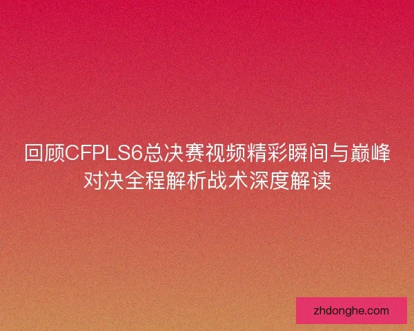 回顾CFPLS6总决赛视频精彩瞬间与巅峰对决全程解析战术深度解读